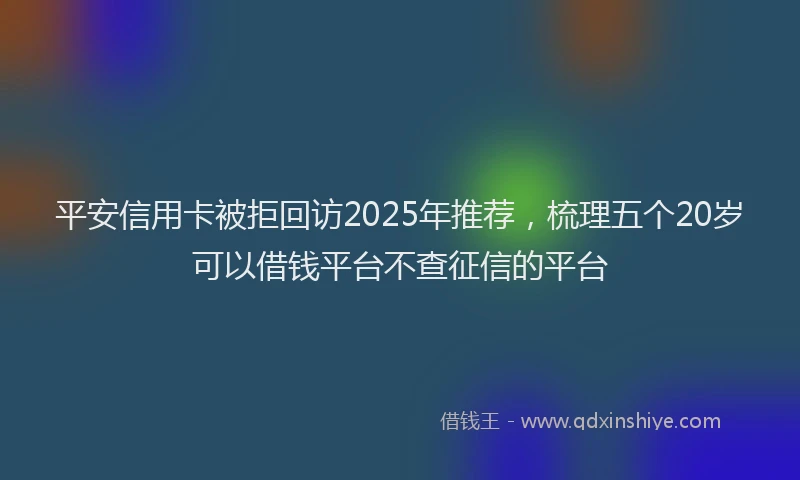 平安信用卡被拒回访2025年推荐，梳理五个20岁可以借钱平台不查征信的平台