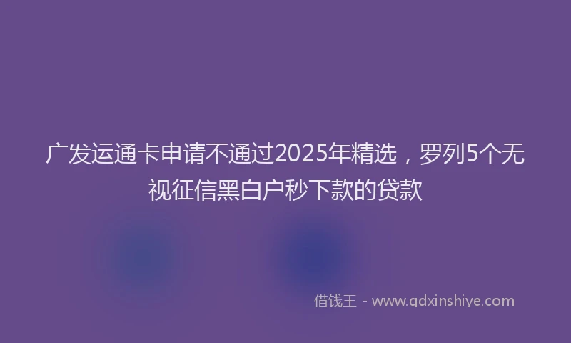广发运通卡申请不通过2025年精选，罗列5个无视征信黑白户秒下款的贷款