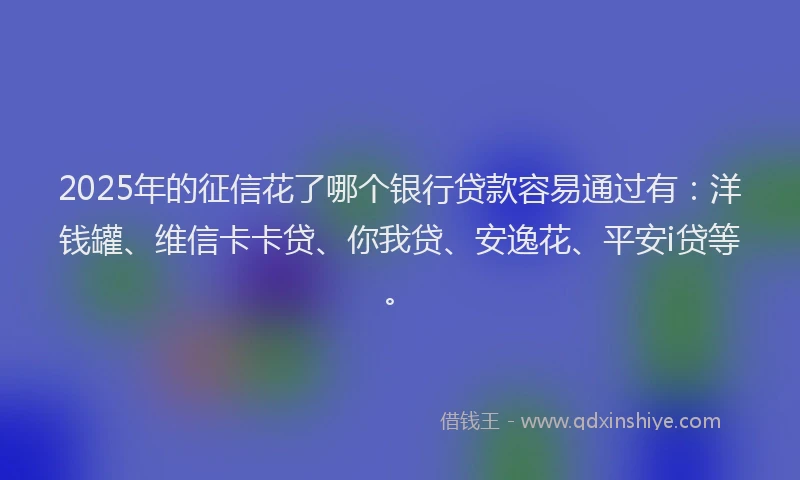 2025年的征信花了哪个银行贷款容易通过有：洋钱罐、维信卡卡贷、你我贷、安逸花、平安i贷等。
