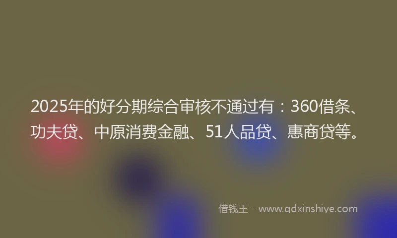 2025年的好分期综合审核不通过有：360借条、功夫贷、中原消费金融、51人品贷、惠商贷等。