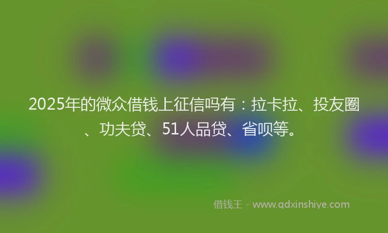 2025年的微众借钱上征信吗有：拉卡拉、投友圈、功夫贷、51人品贷、省呗等。