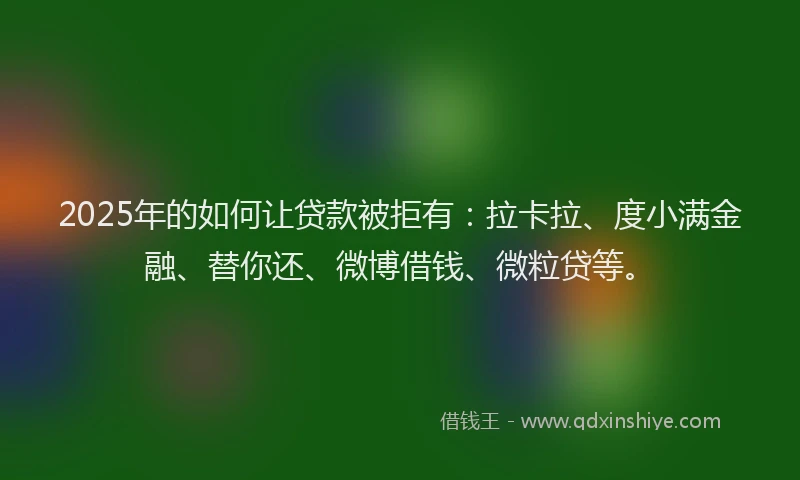 2025年的如何让贷款被拒有：拉卡拉、度小满金融、替你还、微博借钱、微粒贷等。