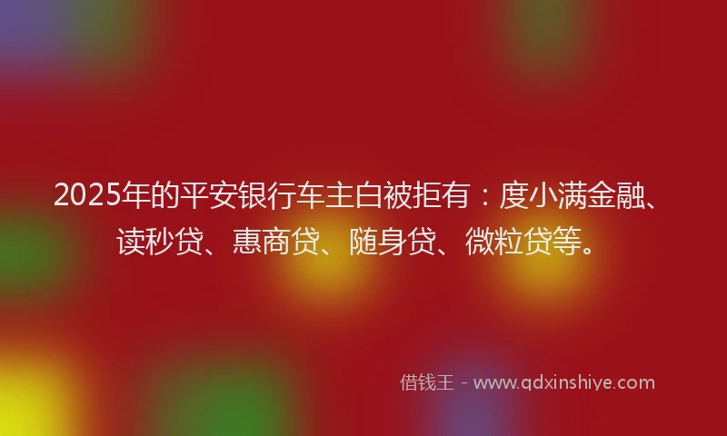 2025年的平安银行车主白被拒有：度小满金融、读秒贷、惠商贷、随身贷、微粒贷等。