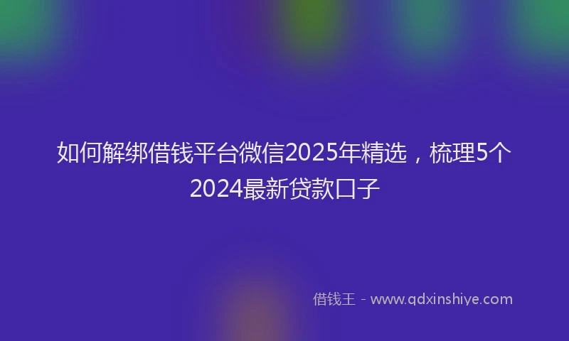 如何解绑借钱平台微信2025年精选，梳理5个2024最新贷款口子
