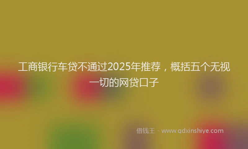 工商银行车贷不通过2025年推荐，概括五个无视一切的网贷口子