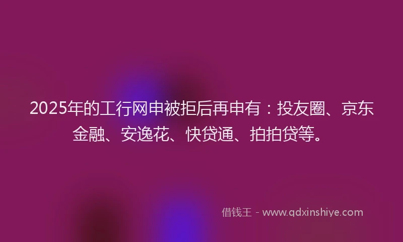 2025年的工行网申被拒后再申有：投友圈、京东金融、安逸花、快贷通、拍拍贷等。