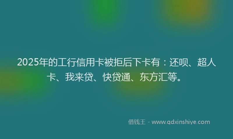 2025年的工行信用卡被拒后下卡有：还呗、超人卡、我来贷、快贷通、东方汇等。