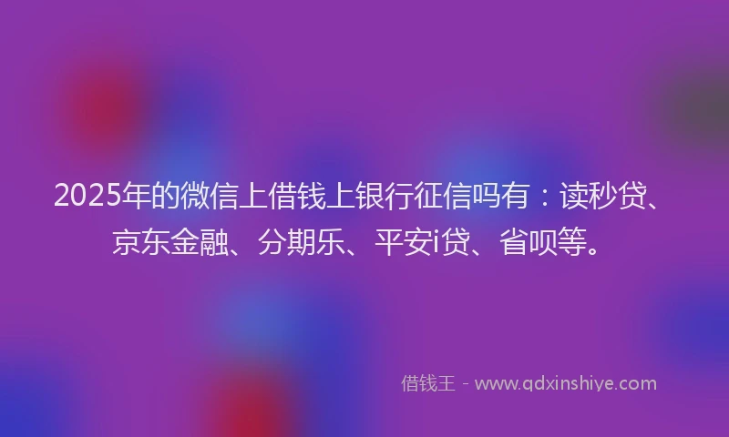 2025年的微信上借钱上银行征信吗有：读秒贷、京东金融、分期乐、平安i贷、省呗等。