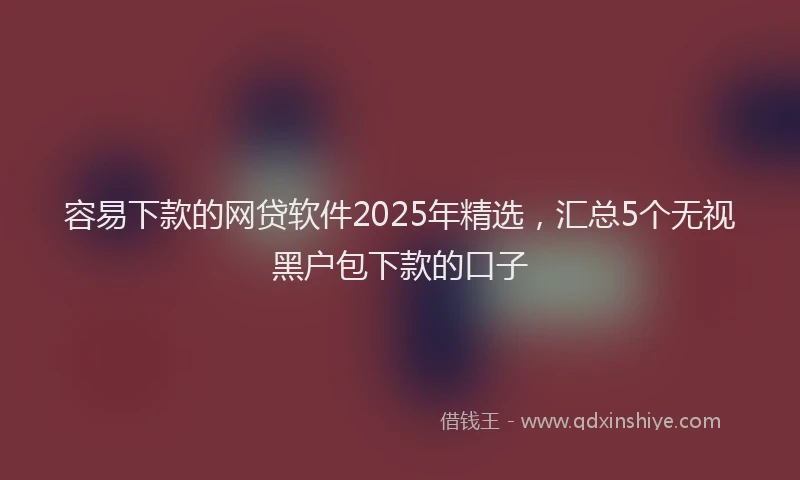 容易下款的网贷软件2025年精选，汇总5个无视黑户包下款的口子