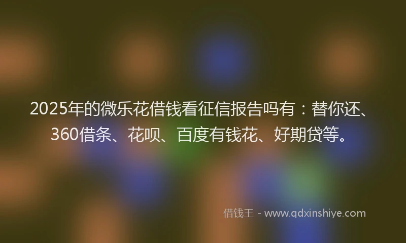 2025年的微乐花借钱看征信报告吗有：替你还、360借条、花呗、百度有钱花、好期贷等。