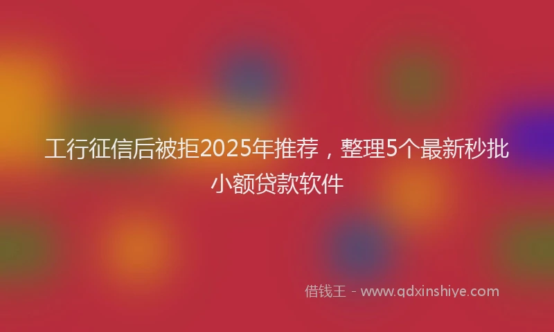 工行征信后被拒2025年推荐，整理5个最新秒批小额贷款软件