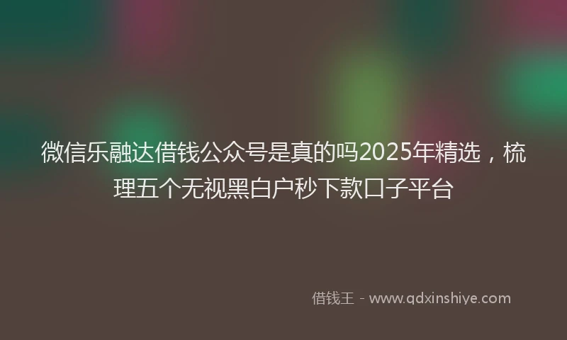 微信乐融达借钱公众号是真的吗2025年精选，梳理五个无视黑白户秒下款口子平台