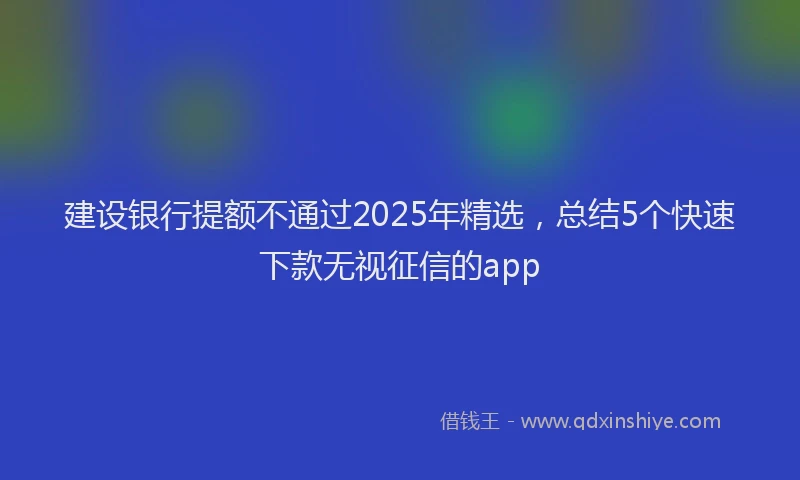 建设银行提额不通过2025年精选，总结5个快速下款无视征信的app