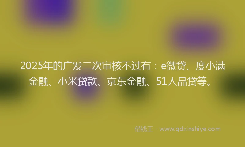 2025年的广发二次审核不过有：e微贷、度小满金融、小米贷款、京东金融、51人品贷等。