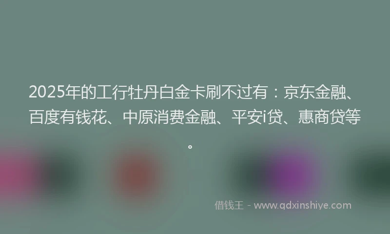 2025年的工行牡丹白金卡刷不过有：京东金融、百度有钱花、中原消费金融、平安i贷、惠商贷等。