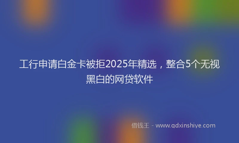 工行申请白金卡被拒2025年精选，整合5个无视黑白的网贷软件