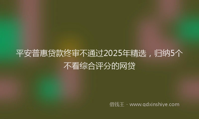 平安普惠贷款终审不通过2025年精选，归纳5个不看综合评分的网贷
