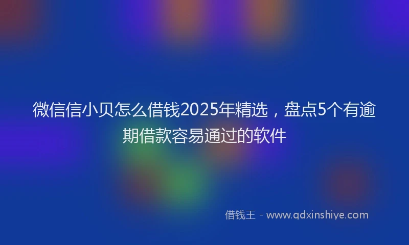 微信信小贝怎么借钱2025年精选，盘点5个有逾期借款容易通过的软件