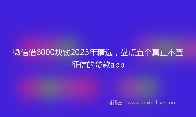 微信借6000块钱2025年精选，盘点五个真正不查征信的贷款app