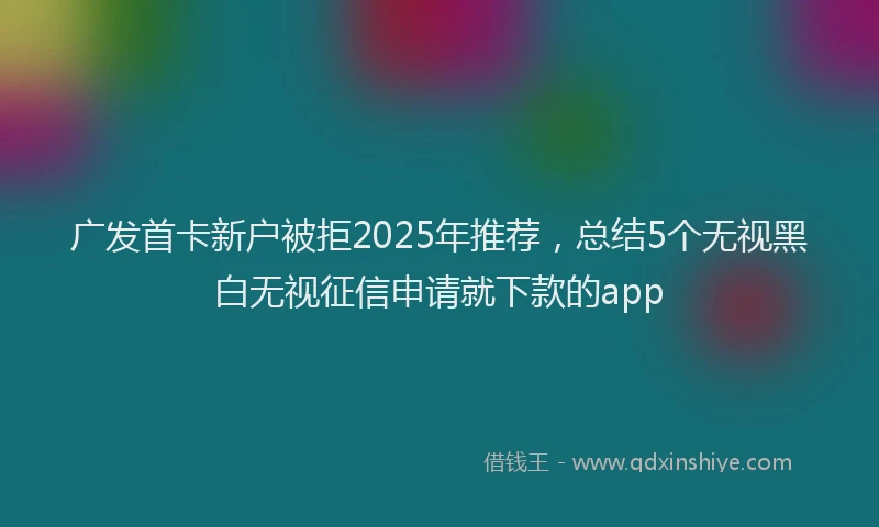 广发首卡新户被拒2025年推荐，总结5个无视黑白无视征信申请就下款的app