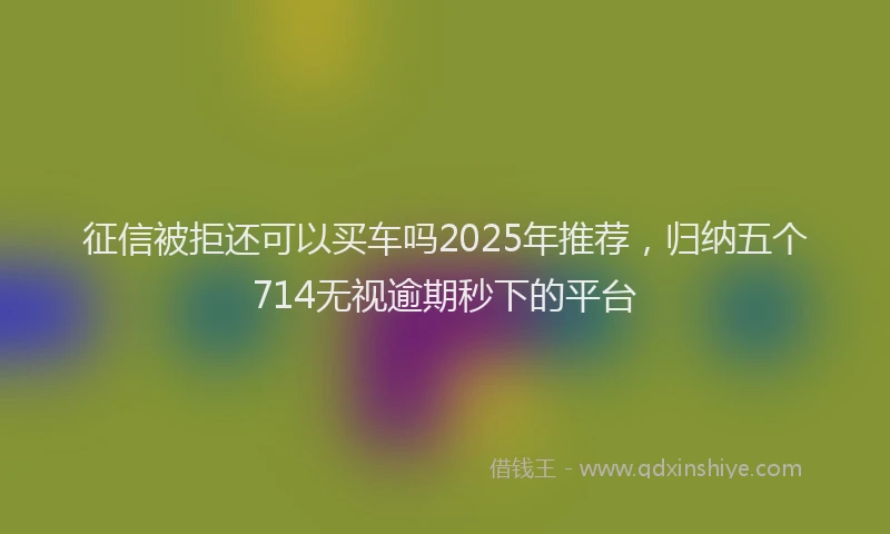 征信被拒还可以买车吗2025年推荐，归纳五个714无视逾期秒下的平台