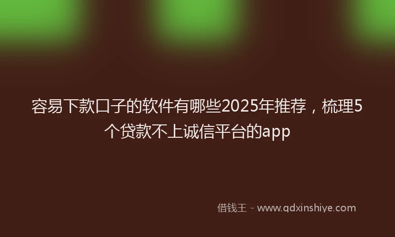 容易下款口子的软件有哪些2025年推荐，梳理5个贷款不上诚信平台的app