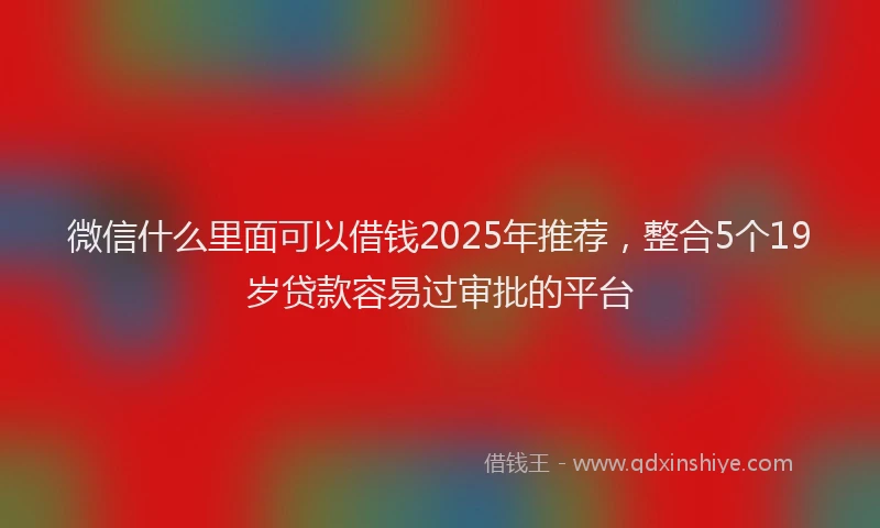 微信什么里面可以借钱2025年推荐，整合5个19岁贷款容易过审批的平台