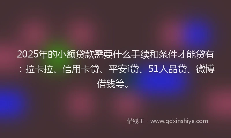 2025年的小额贷款需要什么手续和条件才能贷有：拉卡拉、信用卡贷、平安i贷、51人品贷、微博借钱等。