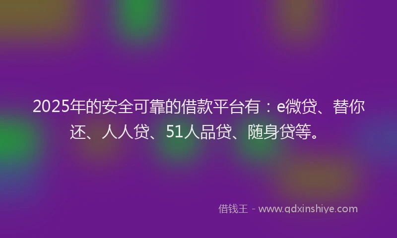 2025年的安全可靠的借款平台有：e微贷、替你还、人人贷、51人品贷、随身贷等。
