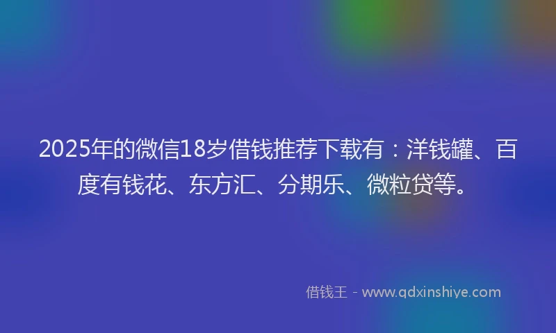 2025年的微信18岁借钱推荐下载有：洋钱罐、百度有钱花、东方汇、分期乐、微粒贷等。