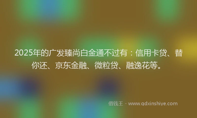 2025年的广发臻尚白金通不过有：信用卡贷、替你还、京东金融、微粒贷、融逸花等。