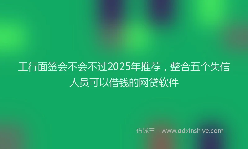 工行面签会不会不过2025年推荐，整合五个失信人员可以借钱的网贷软件