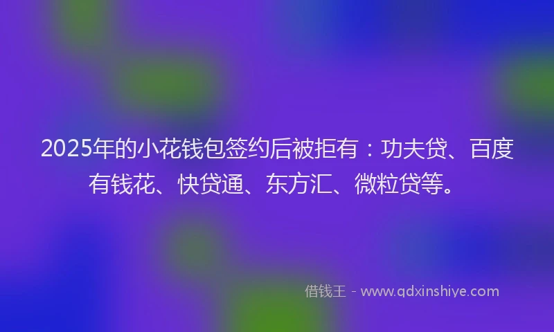 2025年的小花钱包签约后被拒有：功夫贷、百度有钱花、快贷通、东方汇、微粒贷等。