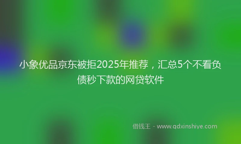 小象优品京东被拒2025年推荐，汇总5个不看负债秒下款的网贷软件