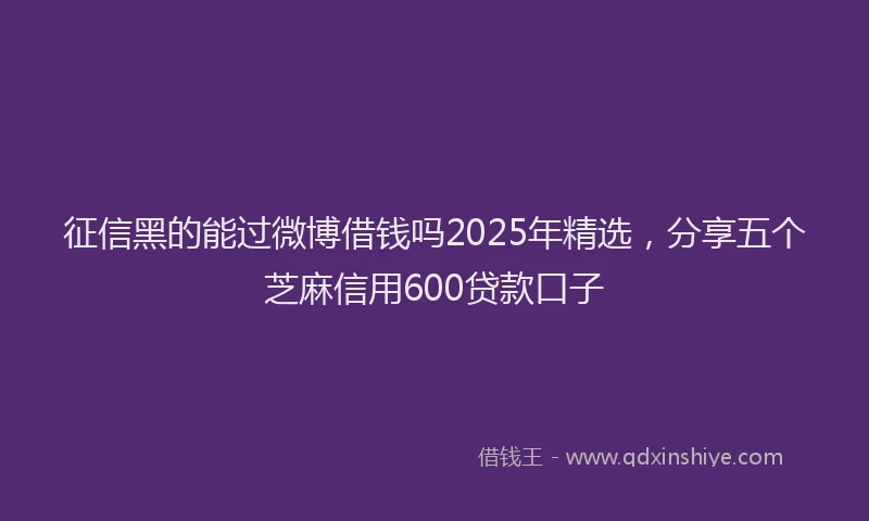 征信黑的能过微博借钱吗2025年精选，分享五个芝麻信用600贷款口子