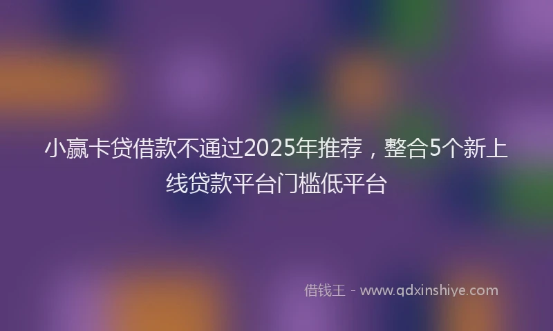 小赢卡贷借款不通过2025年推荐，整合5个新上线贷款平台门槛低平台
