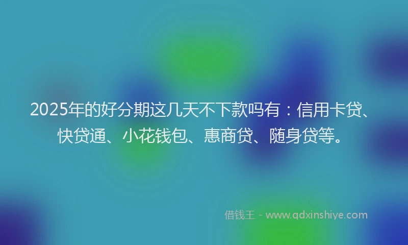 2025年的好分期这几天不下款吗有：信用卡贷、快贷通、小花钱包、惠商贷、随身贷等。