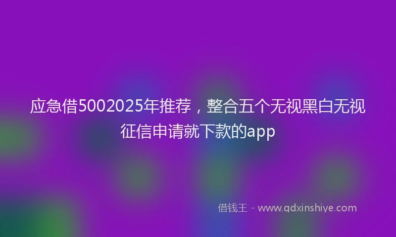应急借5002025年推荐，整合五个无视黑白无视征信申请就下款的app