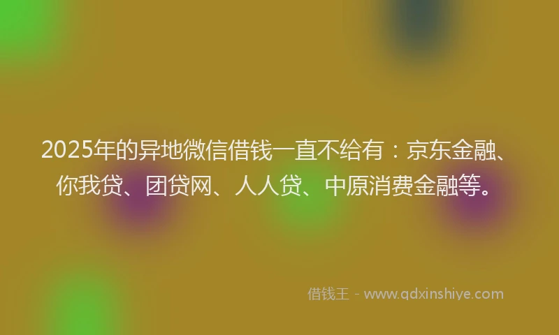 2025年的异地微信借钱一直不给有：京东金融、你我贷、团贷网、人人贷、中原消费金融等。
