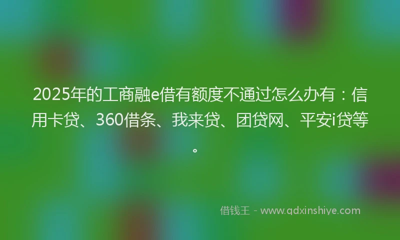 2025年的工商融e借有额度不通过怎么办有：信用卡贷、360借条、我来贷、团贷网、平安i贷等。