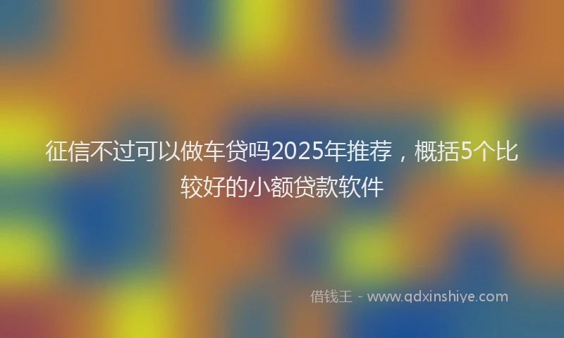 征信不过可以做车贷吗2025年推荐，概括5个比较好的小额贷款软件