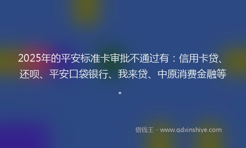 2025年的平安标准卡审批不通过有：信用卡贷、还呗、平安口袋银行、我来贷、中原消费金融等。