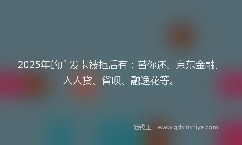 2025年的广发卡被拒后有：替你还、京东金融、人人贷、省呗、融逸花等。