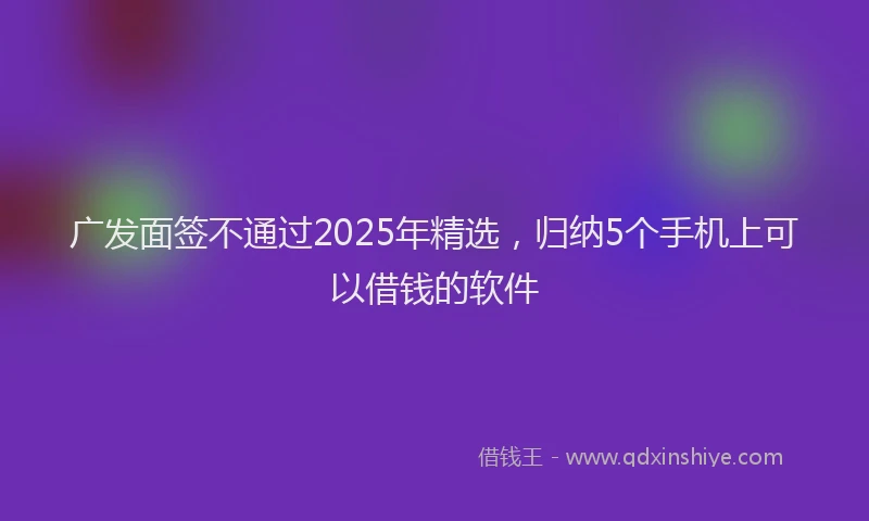 广发面签不通过2025年精选，归纳5个手机上可以借钱的软件