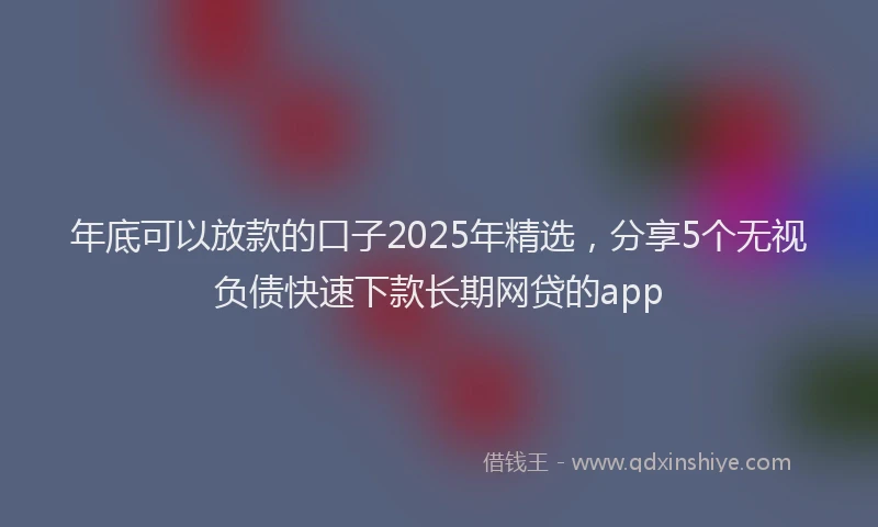 年底可以放款的口子2025年精选，分享5个无视负债快速下款长期网贷的app