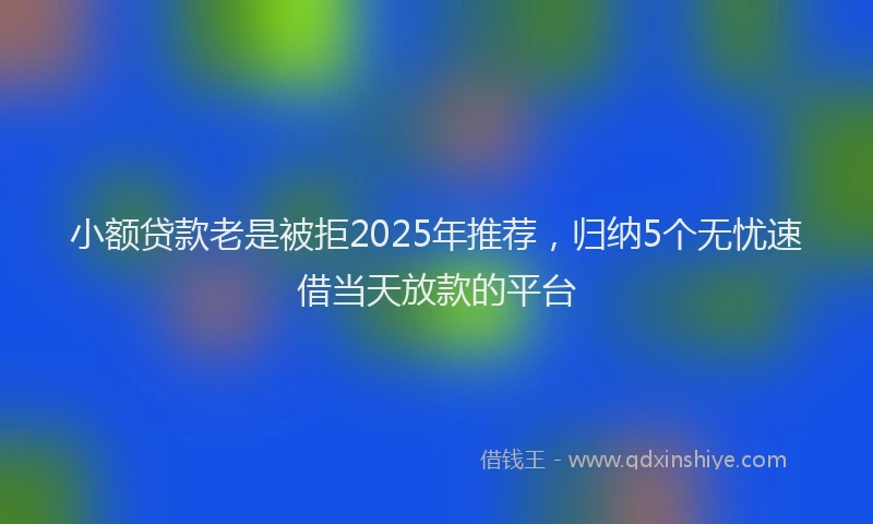 小额贷款老是被拒2025年推荐，归纳5个无忧速借当天放款的平台