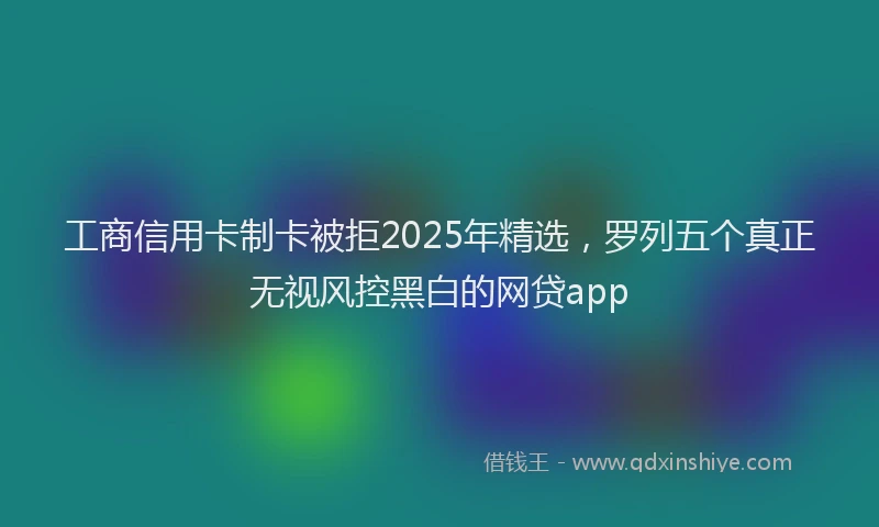 工商信用卡制卡被拒2025年精选，罗列五个真正无视风控黑白的网贷app