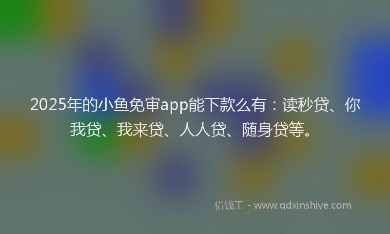 2025年的小鱼免审app能下款么有：读秒贷、你我贷、我来贷、人人贷、随身贷等。