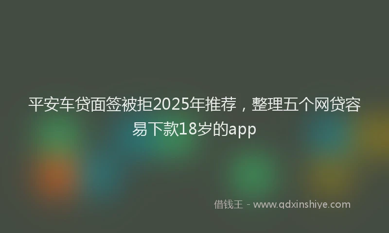 平安车贷面签被拒2025年推荐，整理五个网贷容易下款18岁的app
