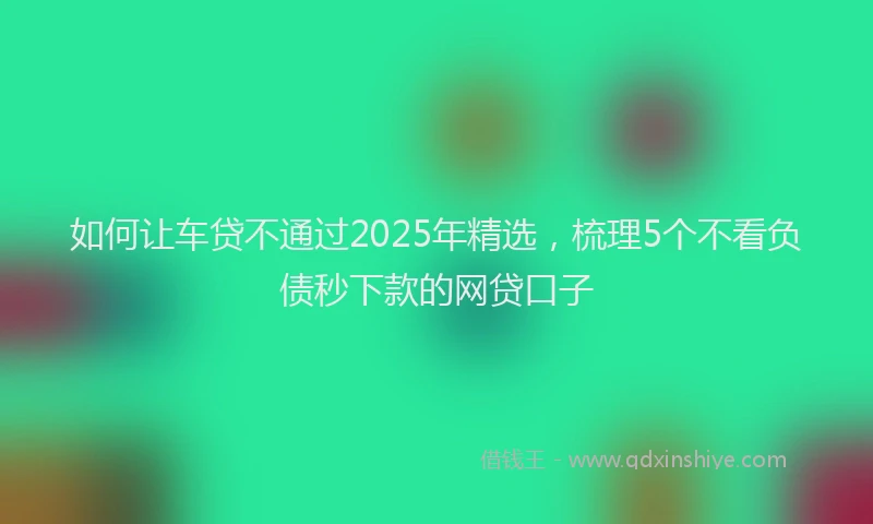 如何让车贷不通过2025年精选，梳理5个不看负债秒下款的网贷口子
